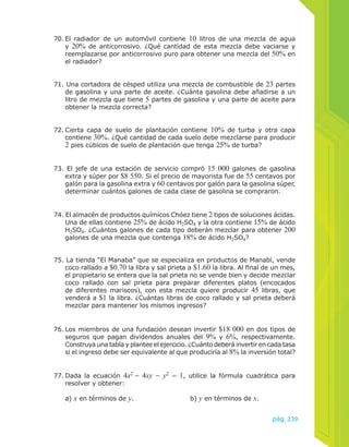 70. El radiador de un automóvil contiene 10 litros de una mezcla de agua 
y 20% de anticorrosivo. ¿Qué cantidad de esta mezcla debe vaciarse y 
reemplazarse por anticorrosivo puro para obtener una mezcla del 50% en 
el radiador? 
71. Una cortadora de césped utiliza una mezcla de combustible de 23 partes 
de gasolina y una parte de aceite. ¿Cuánta gasolina debe añadirse a un 
litro de mezcla que tiene 5 partes de gasolina y una parte de aceite para 
obtener la mezcla correcta? 
72. Cierta capa de suelo de plantación contiene 10% de turba y otra capa 
contiene 30%. ¿Qué cantidad de cada suelo debe mezclarse para producir 
2 pies cúbicos de suelo de plantación que tenga 25% de turba? 
73. El jefe de una estación de servicio compró 15 000 galones de gasolina 
extra y súper por $8 550. Si el precio de mayorista fue de 55 centavos por 
galón para la gasolina extra y 60 centavos por galón para la gasolina súper, 
determinar cuántos galones de cada clase de gasolina se compraron. 
74. El almacén de productos químicos Chóez tiene 2 tipos de soluciones ácidas. 
Una de ellas contiene 25% de ácido H2SO4 y la otra contiene 15% de ácido 
H2SO4. ¿Cuántos galones de cada tipo deberán mezclar para obtener 200 
galones de una mezcla que contenga 18% de ácido H2SO4? 
75. La tienda “El Manaba” que se especializa en productos de Manabí, vende 
coco rallado a $0.70 la libra y sal prieta a $1.60 la libra. Al final de un mes, 
el propietario se entera que la sal prieta no se vende bien y decide mezclar 
coco rallado con sal prieta para preparar diferentes platos (encocados 
de diferentes mariscos), con esta mezcla quiere producir 45 libras, que 
venderá a $1 la libra. ¿Cuántas libras de coco rallado y sal prieta deberá 
mezclar para mantener los mismos ingresos? 
76. Los miembros de una fundación desean invertir $18 000 en dos tipos de 
seguros que pagan dividendos anuales del 9% y 6%, respectivamente. 
Construya una tabla y plantee el ejercicio. ¿Cuánto deberá invertir en cada tasa 
si el ingreso debe ser equivalente al que produciría al 8% la inversión total? 
77. Dada la ecuación 4x2 − 4xy − y2 = 1, utilice la fórmula cuadrática para 
pág.239 
resolver y obtener: 
a) x en términos de y. b) y en términos de x. 
 