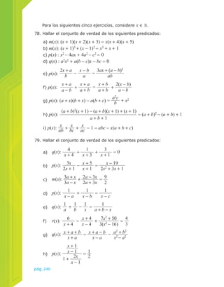 Para los siguientes cinco ejercicios, considere x ∈ . 
78. Hallar el conjunto de verdad de los siguientes predicados: 
a) m(x): (x + 1)(x + 2)(x + 3) = x(x + 4)(x + 5) 
b) m(x): (x + 1)3 + (x − 1)2 = x3 + x + 1 
c) p(x) : x2 − 4ax + 4a2 − c2 = 0 
d) q(x) : a2x2 + a(b − c)x − bc = 0 
e) p(x): 
f) p(x): x + a 
pág.240 
2x + a 
b − x − b 
a = 
3ax + (a − b)2 
ab 
a + b = x + b 
a − b + x + a 
a + b + 2(x − b) 
g) p(x): (a + x)(b + x) − a(b + c) = a2c 
a − b 
b + x2 
h) p(x): 
(a + b)2(x + 1) − (a + b)(x + 1) + (x + 1) 
a + b + 1 
= (a + b)2 − (a + b) + 1 
i) p(x): x 
ab + x 
bc + x 
ac − 1 = abc − x(a + b + c) 
79. Hallar el conjunto de verdad de los siguientes predicados: 
a) q(x): 4 
x + 4 + 1 
x + 3 + 3 
x + 1 = 0 
b) p(x): 3x 
2x + 1 − x + 5 
x + 1 = x − 19 
2x2 + 3x + 1 
3a − x + 2a − 3x 
2a + 3x = 9 
c) m(x): 3a + x 
2 
d) p(x): 1 
x − a + 1 
x − b = 1 
x − c 
e) q(x): 1 
a + 1 
b − 1x 
= 1 
a + b − x 
x + 4 − x + 4 
x − 4 + 7x2 + 50 
3(x2 − 16) = 4 
f) r(x): 6 
3 
x + a = x + a − b 
x − a − a2 + b2 
g) q(x): x + a + b 
x2 − a2 
h) p(x): 
x + 1 
x − 1 
1 + 2x 
x − 1 
= 1 
2 
 