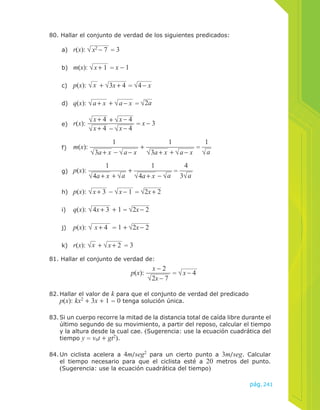 pág.241 
80. Hallar el conjunto de verdad de los siguientes predicados: 
a) r(x): x2 − 7 = 3 
b) m(x): x + 1 = x − 1 
c) p(x): x + 3x + 4 = 4 − x 
d) q(x): a + x + a − x = 2a 
e) r(x): x + 4 + x − 4 
x + 4 − x − 4 
= x − 3 
f) m(x): 
1 
3a + x − a − x 
+ 
1 
3a + x + a − x 
= 
1 
a 
g) p(x): 
1 
4a + x + a 
+ 
1 
4a + x − a 
= 
4 
3 a 
h) p(x): x + 3 − x − 1 = 2x + 2 
i) q(x): 4x + 3 + 1 = 2x − 2 
j) p(x): x + 4 = 1 + 2x − 2 
k) r(x): x + x + 2 = 3 
81. Hallar el conjunto de verdad de: 
p(x): 
x − 2 
2x − 7 
= x − 4 
82. Hallar el valor de k para que el conjunto de verdad del predicado 
p(x): kx2 + 3x + 1 = 0 tenga solución única. 
83. Si un cuerpo recorre la mitad de la distancia total de caída libre durante el 
último segundo de su movimiento, a partir del reposo, calcular el tiempo 
y la altura desde la cual cae. (Sugerencia: use la ecuación cuadrática del 
tiempo y = vot + gt2). 
84. Un ciclista acelera a 4m/seg2 para un cierto punto a 3m/seg. Calcular 
el tiempo necesario para que el ciclista esté a 20 metros del punto. 
(Sugerencia: use la ecuación cuadrática del tiempo) 
 