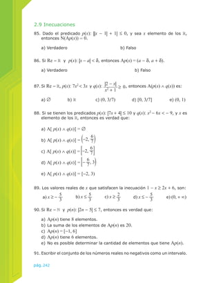 2.9 Inecuaciones 
85. Dado el predicado p(x): ||x − 1| + 1| ≤ 0, y sea x elemento de los , 
entonces N(Ap(x)) = 0. 
a) Verdadero b) Falso 
86. Si Re = y p(x): |x − a| < δ, entonces Ap(x) = (a − δ, a + δ). 
a) Verdadero b) Falso 
87. Si Re = , p(x): 7x2 < 3x y q(x): |2 − x| 
89. Los valores reales de x que satisfacen la inecuación 1 − x ≥ 2x + 6, son: 
a) x ≥ − 53 
pág.242 
x2 + 1 ≥ 0 
, entonces A(p(x) ∧ q(x)) es: 
a) ∅ b) c) (0, 3/7) d) [0, 3/7] e) (0, 1) 
88. Si se tienen los predicados p(x): |7x + 4| ≤ 10 y q(x): x2 − 6x < − 9, y x es 
elemento de los , entonces es verdad que: 
a) A[ p(x) ∧ q(x)] = ∅ 
b) A[ p(x) ∧ q(x)] = −2, 67 
c) A[ p(x) ∧ q(x)] = −2, 67 
d) A[ p(x) ∧ q(x)] = − 67 
, 3 
e) A[ p(x) ∧ q(x)] = [−2, 3) 
b) x ≤ 53 
c) x ≥ 23 
d) x ≤ − 53 
90. Si Re = y p(n): |2n − 5| ≤ 7, entonces es verdad que: 
e) (0, + ∞) 
a) Ap(n) tiene 8 elementos. 
b) La suma de los elementos de Ap(n) es 20. 
c) Ap(n) = [−1, 6] 
d) Ap(n) tiene 6 elementos. 
e) No es posible determinar la cantidad de elementos que tiene Ap(n). 
91. Escribir el conjunto de los números reales no negativos como un intervalo. 
 