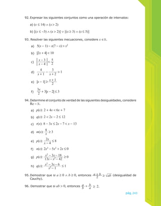 92. Expresar los siguientes conjuntos como una operación de intervalos: 
93. Resolver las siguientes inecuaciones, considere x ∈ . 
a) 5(x − 1) − x(7 − x) > x2 
b) |2x + 4| < 10 
x − 4 < 52 
c) x − 3 
d) 
4 
x + 1 − 3 
x + 2 > 1 
e) |x − 1| ≥ x + 1 
2 
f) 
3x 
2 + 3|x − 2| ≤ 3 
94. Determine el conjunto de verdad de las siguientes desigualdades, considere 
Re = . 
a) p(x): 2 + 4x < 6x + 7 
b) q(x): 2 < 2x − 2 ≤ 12 
c) r(x): 8 − 3x ≤ 2x − 7 < x − 13 
d) m(x): 8x 
≥ 3 
e) p(x): 2x 
x − 4 ≤ 8 
f) n(x): 2x3 − 5x2 + 2x ≤ 0 
g) p(x): x2 − 3x − 18 
13x − x2 − 42 ≥ 0 
h) q(x): x2 − 3x − 6 
x2 − 1 ≤ 1 
95. Demostrar que si a ≥ 0 ∧ b ≥ 0, entonces a +2 b ≥ ab (desigualdad de 
pág.243 
a) (x ≤ 14) ∧ (x > 2) 
b) [(x ≤ −3) ∧ (x > 2)] ∨ [(x ≥ 3) ∧ (x ≤ 5)] 
Cauchy). 
96. Demostrar que si ab > 0, entonces ab + ab ≥ 2. 
 