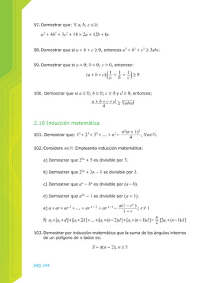 97. Demostrar que: ∀ a, b, c ∈ : 
a2 + 4b2 + 3c2 + 14 > 2a + 12b + 6c 
98. Demostrar que si a + b + c ≥ 0, entonces a3 + b3 + c3 ≥ 3abc. 
99. Demostrar que si a > 0; b > 0; c > 0, entonces: 
(a + b + c) 1a 
2.10 Inducción matemática 
+ 1b 
+ 1c 
101. Demostrar que: 13 + 23 + 33 + ... + n3 = n2(n + 1)2 
pág.244 
4 , ∀n∈ . 
102. Considere n∈ . Empleando inducción matemática: 
a) Demostrar que 22n + 5 es divisible por 3. 
b) Demostrar que 22n + 3n − 1 es divisible por 3. 
c) Demostrar que an − bn es divisible por (a − b). 
d) Demostrar que a2n − 1 es divisible por (a + 1). 
e) a + ar + ar 2 + ... + ar n − 2 + ar n −1 = a(1 − rn ) 
1 − r ; r ≠ 1 
f) a1 + [a1 + d ] + [a1 + 2d ] + ... + [a1 + (n − 2) d ] + [a1 + (n − 1) d ] = n2 
[2a1 + (n − 1) d ] 
103. Demostrar por inducción matemática que la suma de los ángulos internos 
de un polígono de n lados es: 
S = π(n − 2), n ≥ 3 
≥ 9 
100. Demostrar que si a ≥ 0; b ≥ 0; c ≥ 0 y d ≥ 0, entonces: 
a + b + c + d 
4 ≥ abcd 4 
 