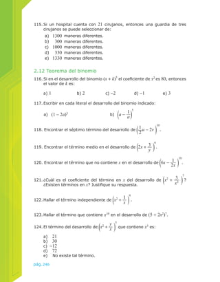 115. Si un hospital cuenta con 21 cirujanos, entonces una guardia de tres 
cirujanos se puede seleccionar de: 
a) 1300 maneras diferentes. 
b) 300 maneras diferentes. 
c) 1000 maneras diferentes. 
d) 330 maneras diferentes. 
e) 1330 maneras diferentes. 
2.12 Teorema del binomio 
116. Si en el desarrollo del binomio (x + k)5 el coeficiente de x2 es 80, entonces 
el valor de k es: 
a) 1 b) 2 c) −2 d) −1 e) 3 
117. Escribir en cada literal el desarrollo del binomio indicado: 
a) (1 − 2a)3 b) a − 1a 
118. Encontrar el séptimo término del desarrollo de 12 
pág.246 
u − 2v 
10 
. 
119. Encontrar el término medio en el desarrollo de 2x + 3y 
6 
. 
120. Encontrar el término que no contiene x en el desarrollo de 6x − 1 
2x 
10 
. 
121. ¿Cuál es el coeficiente del término en x del desarrollo de x2 + 3 
x3 
7 
? 
¿Existen términos en x? Justifique su respuesta. 
122. Hallar el término independiente de x2 + 1x 
9 
. 
123. Hallar el término que contiene x10 en el desarrollo de (5 + 2x2)7. 
124. El término del desarrollo de x2 + y 
x 
5 
que contiene x3 es: 
a) 21 
b) 30 
c) −12 
d) 72 
e) No existe tal término. 
5 
 