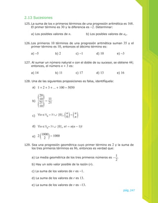 2.13 Sucesiones 
125. La suma de los n primeros términos de una progresión aritmética es 168. 
El primer término es 30 y la diferencia es −2. Determinar: 
a) Los posibles valores de n. b) Los posibles valores de an. 
126. Los primeros 10 términos de una progresión aritmética suman 35 y el 
primer término es 10, entonces el décimo término es: 
a) −5 b) 2 c) −1 d) 10 e) −3 
127. Al sumar un número natural n con el doble de su sucesor, se obtiene 44; 
entonces, el número n + 3 es: 
a) 14 b) 11 c) 17 d) 13 e) 16 
128. Una de las siguientes proposiciones es falsa, identifíquela: 
a) 1 + 2 + 3 + ... + 100 = 5050 
b) 
20 
10 
21 
10 
= 11 
21 
c) ∀n ∈ = ∪ {0}, 0 = d) ∀n ∈ 0= ∪ {0}, n! = n(n − 1)! 
nn n0 
e) 2 1000 
2 = 1000 
129. Sea una progresión geométrica cuyo primer término es 2 y la suma de 
pág.247 
los tres primeros términos es 86, entonces es verdad que: 
a) La media geométrica de los tres primeros números es −12 
. 
b) Hay un solo valor posible de la razón (r). 
c) La suma de los valores de r es −1. 
d) La suma de los valores de r es 13. 
e) La suma de los valores de r es −13. 
 