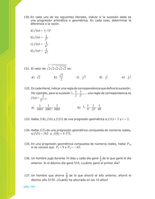 130. En cada uno de los siguientes literales, indicar si la sucesión dada es 
una progresión aritmética o geométrica. En cada caso, determinar la 
diferencia o la razón. 
a) f (n) = (−1)n 
b) f (n) = 1 
131. El valor de 2 2 2 2 2 es: 
a) 2 b) 2 
2 c) 231 
32 d) 2 5 
2 e) 2 5 
133. Hallar f (4), f (6) y f (11) de una progresión geométrica si f (1) = 3 y r = 2. 
134. Hallar f (3) de una progresión geométrica compuesta de números reales, 
si f (5) = 162 y f (8) = 4 372. 
pág.248 
3n 
c) f (n) = 1 
n2 
d) f (n) = 1 
n! 
135. En una progresión geométrica compuesta de números reales, hallar P10 
si se conoce que P3 = 9 y P6 = − 63. 
136. Un hombre jugó durante 10 días y cada día ganó 12 
de lo que ganó el día 
anterior. Si el décimo día ganó $10, ¿cuánto ganó el primer día? 
137. Un hombre que ahorra 25 
de lo que ahorró el año anterior, ahorró el 
décimo año $150. ¿Cuánto ha ahorrado en los 10 años? 
32 
132. En cada literal, indicar una regla de correspondencia que defina la sucesión. 
Por ejemplo, para la sucesión 1, 12 
, 1 
23 ,... una regla de correspondencia es 
f (n) = 1 
2n − 1. 
a) 1 
1001 
, 1 
2001 
, 1 
3001 
b) 1, 19 
, 1 
25 
, 1 
49 
 