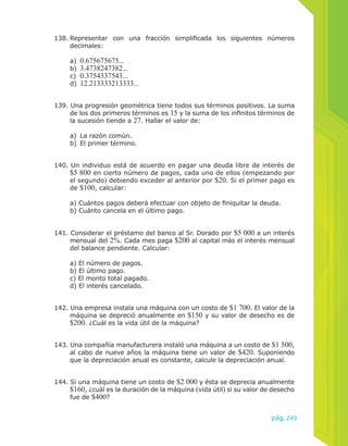 138. Representar con una fracción simplificada los siguientes números 
pág.249 
decimales: 
a) 0.675675675... 
b) 3.4738247382... 
c) 0.3754337543... 
d) 12.213333213333... 
139. Una progresión geométrica tiene todos sus términos positivos. La suma 
de los dos primeros términos es 15 y la suma de los infinitos términos de 
la sucesión tiende a 27. Hallar el valor de: 
a) La razón común. 
b) El primer término. 
140. Un individuo está de acuerdo en pagar una deuda libre de interés de 
$5 800 en cierto número de pagos, cada uno de ellos (empezando por 
el segundo) debiendo exceder al anterior por $20. Si el primer pago es 
de $100, calcular: 
a) Cuántos pagos deberá efectuar con objeto de finiquitar la deuda. 
b) Cuánto cancela en el último pago. 
141. Considerar el préstamo del banco al Sr. Dorado por $5 000 a un interés 
mensual del 2%. Cada mes paga $200 al capital más el interés mensual 
del balance pendiente. Calcular: 
a) El número de pagos. 
b) El último pago. 
c) El monto total pagado. 
d) El interés cancelado. 
142. Una empresa instala una máquina con un costo de $1 700. El valor de la 
máquina se depreció anualmente en $150 y su valor de desecho es de 
$200. ¿Cuál es la vida útil de la máquina? 
143. Una compañía manufacturera instaló una máquina a un costo de $1 500, 
al cabo de nueve años la máquina tiene un valor de $420. Suponiendo 
que la depreciación anual es constante, calcule la depreciación anual. 
144. Si una máquina tiene un costo de $2 000 y ésta se deprecia anualmente 
$160, ¿cuál es la duración de la máquina (vida útil) si su valor de desecho 
fue de $400? 
 