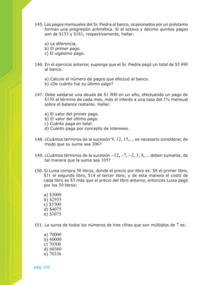 145. Los pagos mensuales del Sr. Piedra al banco, ocasionados por un préstamo 
forman una progresión aritmética. Si el octavo y décimo quintos pagos 
son de $153 y $181, respectivamente, hallar: 
a) La diferencia. 
b) El primer pago. 
c) El vigésimo pago. 
146. En el ejercicio anterior, suponga que el Sr. Piedra pagó un total de $5 490 
al banco. 
a) Calcule el número de pagos que efectuó al banco. 
b) ¿De cuánto fue su último pago? 
147. Debe saldarse una deuda de $1 800 en un año, efectuando un pago de 
$150 al término de cada mes, más el interés a una tasa del 1% mensual 
sobre el balance restante. Hallar: 
a) El valor del primer pago. 
b) El valor del último pago. 
c) Cuánto paga en total. 
d) Cuánto paga por concepto de intereses. 
148. ¿Cuántos términos de la sucesión 9, 12, 15,... es necesario considerar, de 
modo que su suma sea 306? 
149. ¿Cuántos términos de la sucesión −12, −7, −2, 3, 8,... deben sumarse, de 
tal manera que la suma sea 105? 
150. Si Luisa compra 50 libros, donde el precio por libro es: $8 el primer libro, 
$11 el segundo libro, $14 el tercer libro; y de esta manera el costo de 
cada libro es $3 más que el precio del libro anterior, entonces Luisa pagó 
por los 50 libros: 
a) $3000 
b) $2935 
c) $3700 
d) $4075 
e) $3075 
151. La suma de todos los números de tres cifras que son múltiplos de 7 es: 
a) 70000 
b) 60000 
c) 70300 
d) 60360 
e) 70336 
pág.250 
