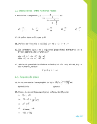 11. ¿Por qué es verdadera la igualdad (a + b) . c = a . c + b . c? 
12. ¿Es verdadera alguna de la siguientes propiedades distributivas de la 
13. Demostrar que entre los números reales hay un sólo cero; esto es, hay un 
pág.227 
2.3 Operaciones entre números reales 
9. El valor de la expresión 1 
10. ¿A qué es igual a . 0?; ¿por qué? 
1 
1 
1 + 1 
1 + 
3 + 
2 + 
2 
es: 
a) 15 
2 
41 
18 
27 
2 b) 15 c) 18 d) 41 e) 11 
división sobre la adición? ¿Por qué? 
a) a ÷ (b + c) = (a ÷ b) + (a ÷ c) 
b) (a + b) ÷ c = (a ÷ c) + (b ÷ c) 
sólo número c, tal que: 
2.4. Relación de orden 
∀ a ∈ (a + c) = a 
14. El valor de verdad de la proposición √(1 − √3)2 ≠ √1 − √3 
2 es: 
a) Verdadero b) Falso 
15. Una de las siguientes proposiciones es falsa, identifíquela: 
a) 8 < eπ < 81 
b) √3 + √2 > 1 
√3 − √2 
c) 2√2 < √8 
1 
d) 
0.16666... = 6 
e) √5 0.1 < √5 0.2 
 