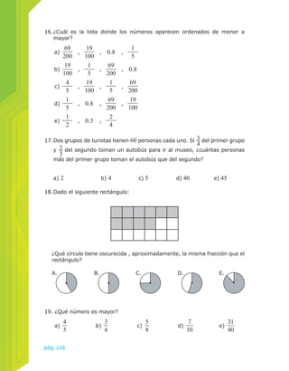16. ¿Cuál es la lista donde los números aparecen ordenados de menor a 
mayor? 
a) 69 
200 , 19 
100 , 0.8 , 15 
b) 19 
100 , 15 
pág.228 
, 69 
200 , 0.8 
c) 45 
, 19 
100 , 15 
, 69 
200 
d) 15 
, 0.8 , 69 
200 , 19 
100 
e) 12 
, 0.5 , 24 
17. Dos grupos de turistas tienen 60 personas cada uno. Si 34 
del primer grupo 
y 23 
del segundo toman un autobús para ir al museo, ¿cuántas personas 
más del primer grupo toman el autobús que del segundo? 
a) 2 b) 4 c) 5 d) 40 e) 45 
19. ¿Qué número es mayor? 
a) 45 
b) 34 
c) 58 
d) 7 
10 e) 31 
40 
18. Dado el siguiente rectángulo: 
¿Qué círculo tiene oscurecida , aproximadamente, la misma fracción que el 
rectángulo? 
A. B. C. D. E. 
 
