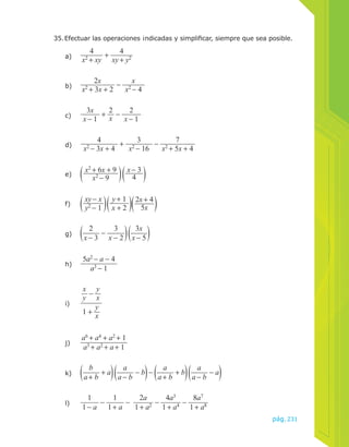 35. Efectuar las operaciones ¡ndicadas y simplificar, siempre que sea posible. 
pág.231 
a) 
4 
x2 + xy + 4 
xy + y2 
b) 
2x 
x 
x2 + 3x + 2 − x2 − 4 
c) 
3x 
x − 1 + 2x 
− 2 
x − 1 
d) 
4 
3 
7 
x2 − 3x + 4 + x2 − 16 − x2 + 5x + 4 
e) x2 + 6x + 9 
x2 − 9 
x − 3 
4 
f) xy − x 
y2 − 1 
y + 1 
x + 2 
2x + 4 
5x 
g) 
x − 2 3x 
x − 5 
2 
x − 3 − 3 
h) 
5a2 − a − 4 
a3 − 1 
i) 
x 
y − y 
x 
1 + y 
x 
j) 
a6 + a4 + a2 + 1 
a3 + a2 + a + 1 
k) 
b 
a + b + a a 
a − b − b − a 
a + b + b a 
a − b − a 
l) 
1 
1 − a − 1 
1 + a − 2a 
1 + a2 − 4a3 
1 + a4 − 8a7 
1 + a8 
 