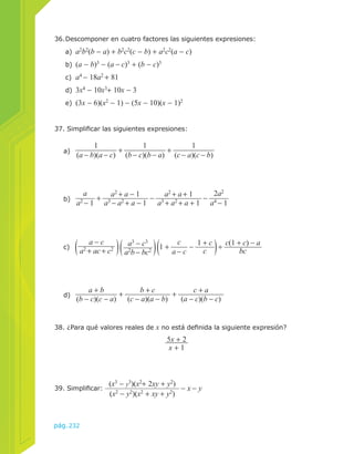 36. Descomponer en cuatro factores las siguientes expresiones: 
a) a2b2(b − a) + b2c2(c − b) + a2c2(a − c) 
b) (a − b)3 − (a − c)3 + (b − c)3 
c) a4 − 18a2 + 81 
d) 3x4 − 10x3+ 10x − 3 
e) (3x − 6)(x2 − 1) − (5x − 10)(x − 1)2 
37. Simplificar las siguientes expresiones: 
(a − b)(a − c) + 1 
(b − c)(b − a) + 1 
(c − a)(c − b) 
a2b − bc2 1 + c 
38. ¿Para qué valores reales de x no está definida la siguiente expresión? 
pág.232 
5x + 2 
x + 1 
39. Simplificar: (x3 − y3)(x2+ 2xy + y2) − x − y 
(x2 − y2)(x2 + xy + y2) 
a) 
1 
b) 
a 
a2 − 1 + a2 + a − 1 
a3 − a2 + a − 1 − a2 + a + 1 
a3 + a2 + a + 1 − 2a2 
a4 − 1 
c) a − c 
a2 + ac + c2 a3 − c3 
a − c − 1 + c 
c ÷ c(1 + c) − a 
bc 
d) a + b 
(b − c)(c − a) + b + c 
(c − a)(a − b) + c + a 
(a − c)(b − c) 
 