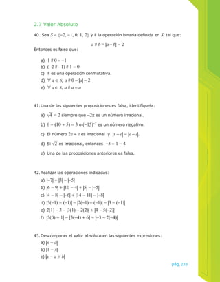 pág.233 
2.7 Valor Absoluto 
40. Sea S = {−2, −1, 0, 1, 2} y # la operación binaria definida en S, tal que: 
a # b = |a − b| − 2 
Entonces es falso que: 
a) 1 # 0 = −1 
b) (−2 # −1) # 1 = 0 
c) # es una operación conmutativa. 
d) ∀ a ∈ S, a # 0 = |a| − 2 
e) ∀ a ∈ S, a # a = a 
41. Una de las siguientes proposiciones es falsa, identifíquela: 
a) √4 = 2 siempre que −2π es un número irracional. 
b) 6 ÷ (10 ÷ 5) = 3 o (−15)−2 es un número negativo. 
c) El número 2e ÷ e es irracional y |x − e| = |e − x|. 
d) Si √2 es irracional, entonces −3 = 1 − 4. 
e) Una de las proposiciones anteriores es falsa. 
42. Realizar las operaciones indicadas: 
a) |−7| + |3| − |−5| 
b) |6 − 9| + |10 − 4| + |5| − |−5| 
c) |4 − 8| − |−6| + |14 − 11| − |−8| 
d) |3(−1) − (−1)| − |2(−1) − (−1)| − |3 − (−1)| 
e) 2(1) − 3 − |3(1) − 2(2)| + |4 − 5(−2)| 
f) |3(0) − 1| − [3(−4) + 6] − |−3 − 2(−4)| 
43. Descomponer el valor absoluto en las siguientes expresiones: 
a) |x − a| 
b) |1 − x| 
c) |x − a + b| 
 