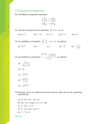 2.6 Expresiones algebraicas 
30. Simplificar la siguiente expresión: 
33. Al simplificar la expresión 
pág.230 
2 + 2 
1 − a 1 + a 
2 − 2 
1 + a 1 − a 
31. Uno de los factores de la expresión 3x2 + 7x − 6, es: 
a) 3x + 2 b) 2 − 3x c) x + 3 d) 3 − x e) x + 2 
32. Al simplificar la expresión x3 − 1 
x2 − 1 − (x + 1), se obtiene: 
x b) 1 c) x d) − 1x 
a) x + 1 
e) − x 
x + 1 
1 + x − 
x 
2 , se obtiene: 
1 + x 
34. Expresar como un producto de tres factores cada una de las siguientes 
expresiones: 
a) a4+ 3a3+ 4a2 − 6a −12 
b) (ab + ac + bc)(a + b + c) − abc 
c) x3 − 5x2 − x + 5 
d) x4 − 3x3 + 4x2 − 6x + 4 
e) x3 − 7x + 6 
1 + x 
a) 2 + x 
2(1 + x)3 
2 
b) 2x 
c) 1 + x 
d) 1 + x 
x − 1 
e) x 1 + x 
 