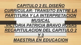 CAPITULO 2 EL DISEÑO
CURRICULAR: TRANSITO ENTRE LA
PARTITURA Y LA INTERPRETACION
MUSICAL
.VICTORIA PATRICIA BRAVO ROSAS
RECAPITULACION DEL CAPITULO 2
Y 3
MAESTRIA EN EDUCACION
 