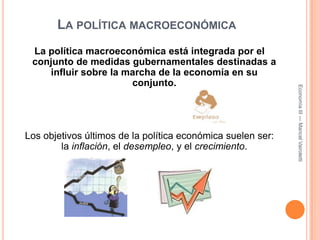 La política macroeconómicaLa política macroeconómica está integrada por el conjunto de medidas gubernamentales destinadas a influir sobre la marcha de la economía en su conjunto.Los objetivos últimos de la política económica suelen ser: la inflación, el desempleo, y el crecimiento.Economía III --- Maricel Vairoletti