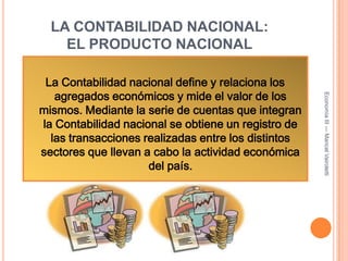 LA CONTABILIDAD NACIONAL: EL PRODUCTO NACIONALLa Contabilidad nacional define y relaciona los agregados económicos y mide el valor de los mismos. Mediante la serie de cuentas que integran la Contabilidad nacional se obtiene un registro de las transacciones realizadas entre los distintos sectores que llevan a cabo la actividad económica del país.Economía III --- Maricel Vairoletti