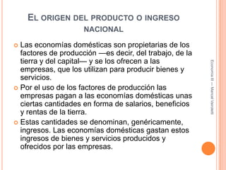 El origen del producto o ingreso nacionalLas economías domésticas son propietarias de los factores de producción —es decir, del trabajo, de la tierra y del capital— y se los ofrecen a las empresas, que los utilizan para producir bienes y servicios.Por el uso de los factores de producción las empresas pagan a las economías domésticas unas ciertas cantidades en forma de salarios, beneficios y rentas de la tierra.Estas cantidades se denominan, genéricamente, ingresos. Las economías domésticas gastan estos ingresos de bienes y servicios producidos y ofrecidos por las empresas.Economía III --- Maricel Vairoletti