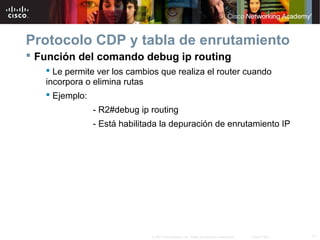 Protocolo CDP y tabla de enrutamiento
 Función del comando debug ip routing
    Le permite ver los cambios que realiza el router cuando
   incorpora o elimina rutas
    Ejemplo:
              - R2#debug ip routing
              - Está habilitada la depuración de enrutamiento IP




                             © 2007 Cisco Systems, Inc. Todos los derechos reservados.   Cisco Public   11
 