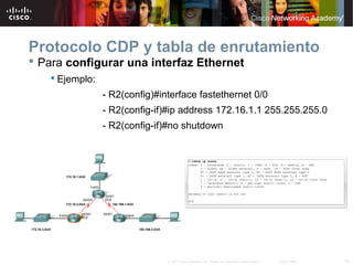Protocolo CDP y tabla de enrutamiento
 Para configurar una interfaz Ethernet
     Ejemplo:
                 - R2(config)#interface fastethernet 0/0
                 - R2(config-if)#ip address 172.16.1.1 255.255.255.0
                 - R2(config-if)#no shutdown




                                © 2007 Cisco Systems, Inc. Todos los derechos reservados.   Cisco Public   12
 