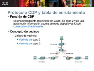 Protocolo CDP y tabla de enrutamiento
 Función de CDP
   Es una herramienta (propiedad de Cisco) de capa 2 y se usa
   para reunir información acerca de otros dispositivos Cisco
   conectados directamente.
 Concepto de vecinos
   - 2 tipos de vecinos:
        Vecinos de capa 3
        Vecinos de capa 2




                             © 2007 Cisco Systems, Inc. Todos los derechos reservados.   Cisco Public   16
 