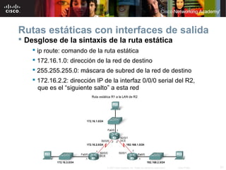 Rutas estáticas con interfaces de salida
 Desglose de la sintaxis de la ruta estática
     ip route: comando de la ruta estática
     172.16.1.0: dirección de la red de destino
     255.255.255.0: máscara de subred de la red de destino
     172.16.2.2: dirección IP de la interfaz 0/0/0 serial del R2,
      que es el “siguiente salto” a esta red




                                © 2007 Cisco Systems, Inc. Todos los derechos reservados.   Cisco Public   21
 