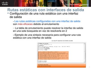 Rutas estáticas con interfaces de salida
 Configuración de una ruta estática con una interfaz
  de salida
    - Las rutas estáticas configuradas con una interfaz de salida
    son más eficaces debido al enrutamiento
    – La tabla de enrutamiento puede resolver la interfaz de salida
    en una sola búsqueda en vez de resolverla en 2
    - Ejemplo de una sintaxis necesaria para configurar una ruta
    estática con una interfaz de salida




                               © 2007 Cisco Systems, Inc. Todos los derechos reservados.   Cisco Public   26
 