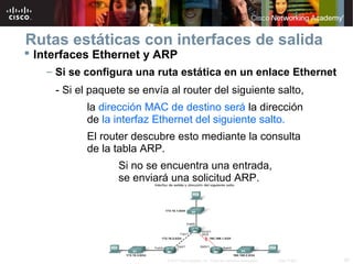 Rutas estáticas con interfaces de salida
 Interfaces Ethernet y ARP
   – Si se configura una ruta estática en un enlace Ethernet
     - Si el paquete se envía al router del siguiente salto,
           la dirección MAC de destino será la dirección
           de la interfaz Ethernet del siguiente salto.
           El router descubre esto mediante la consulta
           de la tabla ARP.
                  Si no se encuentra una entrada,
                  se enviará una solicitud ARP.




                             © 2007 Cisco Systems, Inc. Todos los derechos reservados.   Cisco Public   29
 