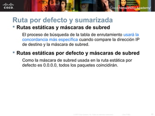 Ruta por defecto y sumarizada
 Rutas estáticas y máscaras de subred
   El proceso de búsqueda de la tabla de enrutamiento usará la
   concordancia más específica cuando compare la dirección IP
   de destino y la máscara de subred.
 Rutas estáticas por defecto y máscaras de subred
   Como la máscara de subred usada en la ruta estática por
   defecto es 0.0.0.0, todos los paquetes coincidirán.




                            © 2007 Cisco Systems, Inc. Todos los derechos reservados.   Cisco Public   33
 
