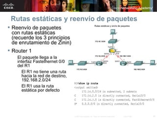 Rutas estáticas y reenvío de paquetes
 Reenvío de paquetes
  con rutas estáticas
  (recuerde los 3 principios
  de enrutamiento de Zinin)
 Router 1
    El paquete llega a la
    interfaz Fastethernet 0/0
    del R1
       El R1 no tiene una ruta
       hacia la red de destino,
       192.168.2.0/24
       El R1 usa la ruta
       estática por defecto




                                  © 2007 Cisco Systems, Inc. Todos los derechos reservados.   Cisco Public   34
 