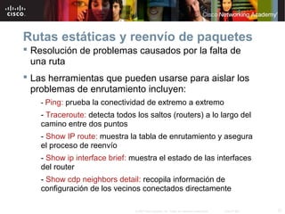 Rutas estáticas y reenvío de paquetes
 Resolución de problemas causados por la falta de
  una ruta
 Las herramientas que pueden usarse para aislar los
  problemas de enrutamiento incluyen:
    - Ping: prueba la conectividad de extremo a extremo
    - Traceroute: detecta todos los saltos (routers) a lo largo del
    camino entre dos puntos
    - Show IP route: muestra la tabla de enrutamiento y asegura
    el proceso de reenvío
    - Show ip interface brief: muestra el estado de las interfaces
    del router
    - Show cdp neighbors detail: recopila información de
    configuración de los vecinos conectados directamente

                                © 2007 Cisco Systems, Inc. Todos los derechos reservados.   Cisco Public   37
 