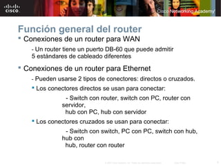 Función general del router
 Conexiones de un router para WAN
    - Un router tiene un puerto DB-60 que puede admitir
    5 estándares de cableado diferentes
 Conexiones de un router para Ethernet
    - Pueden usarse 2 tipos de conectores: directos o cruzados.
     Los conectores directos se usan para conectar:
               - Switch con router, switch con PC, router con
              servidor,
               hub con PC, hub con servidor
     Los conectores cruzados se usan para conectar:
               - Switch con switch, PC con PC, switch con hub,
              hub con
               hub, router con router

                              © 2007 Cisco Systems, Inc. Todos los derechos reservados.   Cisco Public   4
 