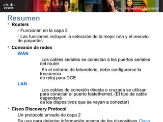 Resumen
 Routers
     - Funcionan en la capa 3
     - Las funciones incluyen la selección de la mejor ruta y el reenvío
     de paquetes
 Conexión de redes
     WAN
                  Los cables seriales se conectan a los puertos seriales
                 del router
                  En el entorno de laboratorio, debe configurarse la
                 frecuencia
                 de reloj para DCE
     LAN
                  Los cables de conexión directa o cruzada se utilizan
                 para conectar al puerto fastethernet. (El tipo de cable
                 dependerá
                 de los dispositivos que se vayan a conectar)
 Cisco Discovery Protocol
     Un protocolo privado de capa 2
                                   © 2007 Cisco Systems, Inc. Todos los derechos reservados.   Cisco Public   41
 