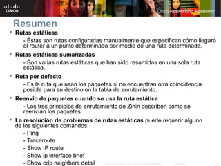 Resumen
 Rutas estáticas
     - Éstas son rutas configuradas manualmente que especifican cómo llegará
     el router a un punto determinado por medio de una ruta determinada.
 Rutas estáticas sumarizadas
     - Son varias rutas estáticas que han sido resumidas en una sola ruta
     estática.
 Ruta por defecto
     - Es la ruta que usan los paquetes si no encuentran otra coincidencia
     posible para su destino en la tabla de enrutamiento.
 Reenvío de paquetes cuando se usa la ruta estática
     - Los tres principios de enrutamiento de Zinin describen cómo se
     reenvían los paquetes.
 La resolución de problemas de rutas estáticas puede requerir alguno
  de los siguientes comandos:
     - Ping
     - Traceroute
     - Show IP route
     - Show ip interface brief
     - Show cdp neighbors detail                                            42
                                   © 2007 Cisco Systems, Inc. Todos los derechos reservados.   Cisco Public
 
