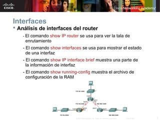 Interfaces
 Análisis de interfaces del router
    - El comando show IP router se usa para ver la tala de
     enrutamiento
    - El comando show interfaces se usa para mostrar el estado
      de una interfaz
    - El comando show IP interface brief muestra una parte de
      la información de interfaz
    - El comando show running-config muestra el archivo de
      configuración de la RAM




                              © 2007 Cisco Systems, Inc. Todos los derechos reservados.   Cisco Public   5
 