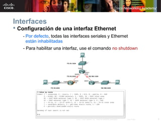 Interfaces
 Configuración de una interfaz Ethernet
   - Por defecto, todas las interfaces seriales y Ethernet
    están inhabilitadas
   - Para habilitar una interfaz, use el comando no shutdown




                              © 2007 Cisco Systems, Inc. Todos los derechos reservados.   Cisco Public   6
 