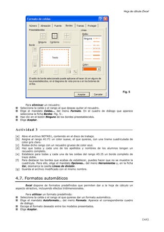 Hoja de cálculo Excel




                                                                                  Fig. 5



        Para eliminar un recuadro:
   Selecciona la celda o el rango al que deseas quitar el recuadro.
   Elige el mandato Celdas... del menú Formato. En el cuadro de diálogo que aparece
   selecciona la ficha Bordes -fig. 5-.
   Haz clic en el botón Ninguno de los bordes preestablecidos.
   Elige Aceptar.


Actividad 3
[a] Abre el archivo NOTAS1, contenido en el disco de trabajo.
[b] Asigna al rango A1:F1 un color suave, el que quieras, con una trama cuadriculada de
    color gris claro.
[c] Rodea dicho rango con un recuadro grueso de color azul.
[d] Haz que todos y cada uno de los apellidos y nombres de los alumnos tengan un
    recuadro completo.
[e] Establece para todas y cada una de las celdas del rango A5:J5 un borde completo de
    trazo doble.
[f] Para destacar los bordes que acabas de establecer, puedes hacer que no se muestre la
    cuadrícula. Para ello, elige el mandato Opciones… del menú Herramientas y, en la ficha
    Ver, desmarca la casilla Líneas de división.
[g] Guarda el archivo modificado con el mismo nombre.


4.7. Formatos automáticos
       Excel dispone de formatos predefinidos que permiten dar a la hoja de cálculo un
aspecto atractivo, incluyendo efectos tridimensionales.

        Para utilizar un formato predefinido:
   Selecciona la celda o el rango al que quieras dar un formato automático.
   Elige el mandato Autoformato... del menú Formato. Aparece el correspondiente cuadro
   de diálogo.
   Escoge el formato deseado entre los modelos presentados.
   Elige Aceptar.



                                                                                                  { 63 }
 