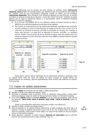 Hoja de cálculo Excel

        Las referencias que se ajustan de esta manera se califican como referencias
relativas. Excel también te permite utilizar una referencia que no se ajuste de este modo al
ser copiada, esto es, que permanezca inalterada cuando se copia; son las llamadas
referencias absolutas. Para introducir una referencia absoluta en una fórmula, se escribe
el símbolo $ antes de la letra de la columna y antes del número de la fila. También se puede
obtener con el ratón la referencia relativa y, a continuación, pasar a referencia absoluta
mediante la tecla F4. Ejemplos:
        En la fórmula: =B2+$B$25, B2 es una referencia relativa (cambiará cuando se copie) y
        $B$25 es una referencia absoluta (no cambiará al ser copiada).
        Para ilustrar el comportamiento de las referencias absolutas, supongamos que queremos
        convertir pesetas en euros. El procedimiento se recoge en las fig. 17(a) y 17(b). Si en la
        celda B11 se introduce la fórmula =A11/B8, la conversión es correcta. Sin embargo, al
        copiar esta fórmula a la celda B12 se obtendría la fórmula =A12/B9 y un resultado
        erróneo. Debido a que el divisor ha de ser siempre el mismo, debe ser tratado como una
        referencia absoluta y la fórmula de B11 debe ser =A11/$B$8; al copiarla todos los cálculos
        resultan correctos.




                                                                                                     Fig. 17




                   (a)                                               (b)

        Hasta ahora, hemos visto el significado de las referencias relativas y absolutas, pero
no hemos dicho nada de cómo se realiza la copia. Aunque se puede utilizar los
procedimientos ya conocidos, veamos seguidamente otras formas más potentes de realizar
dicho proceso.


7.2. Copiar en celdas adyacentes
       Para copiar el contenido de una celda a celdas adyacentes:
   Resalta la celda o las celdas que desees copiar.
   Extiende el resaltado hacia la derecha, hacia la izquierda, hacia arriba o hacia abajo
   hasta que abarque todas las celdas en las que quieras insertar la información copiada.
   En el menú Edición señala el mandato Rellenar y, en el cuadro que aparece, elige una de
   las opciones: Hacia arriba, Hacia la derecha, Hacia abajo o Hacia la izquierda, según te
   convenga.

        Existe un procedimiento alternativo utilizando el ratón; sus pasos son:
   Resalta la celda o celdas que desees copiar.
   Sitúa el puntero en la esquina inferior derecha de la celda resaltada que esté más a la
   derecha. Cuando el aspecto del puntero sea el de la fig. 18, arrastra hacia la derecha,              Fig. 18
   hacia la izquierda, hacia arriba o hacia abajo a lo largo de las celdas en las que quieras
   incluir la información copiada.
   Suele aparecer, entonces, el botón flotante Opciones de autorrelleno que te permite
   precisar las características de la copia realizada –fig. 19-.




                                                                                                         { 73 }
 