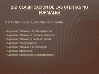 2.- educandosLa educación no formal no esta dirigida a unos determinados sectores de la población en función de edad, sexo, clase social, hábitat urbano o rural, etc.Sin embargo, la educación no formal supone la intención de extender la acción pedagógica, ya que la población educacional de estos medios proviene de sectores que se hallan menos atendidos por el sistema escolar convencional.La participación de los educando, se origina a partir de intereses y necesidades personales.