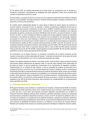 Banco Central de Bolivia 81
Capítulo 2
En los últimos años, las políticas efectuadas por el Ente Emisor se caracterizaron por su prudencia y
orientación contracíclica, precautelando la estabilidad del poder adquisitivo interno de la moneda para
contribuir al desarrollo económico y social.
En este sentido, a principios de 2015 en el marco de una coordinación adecuada entre el BCB y el Órgano
Ejecutivo, las autoridades nacionales decidieron mantener políticas dirigidas a sostener el dinamismo de la
economía y la lucha contra la pobreza.
El contexto externo desfavorable planteó en varios países el dilema de reducir gastos (en particular la
inversión pública), socavando el ritmo de actividad, o sostener el dinamismo empleando ahorros que en
algunos países eran escasos o inexistentes. En este marco, el MEFP y el BCB suscribieron a principios de
año la Decisión de Ejecución del Programa Fiscal - Financiero 2015, donde se estableció como objetivos
para finales de gestión una tasa de crecimiento del PIB del orden de 5,0% y una tasa de inflación no mayor
al 5,5%. Es decir, en el E.P. de Bolivia el dilema de política fue resuelto eligiendo sostener la orientación
contracíclica y las políticas de protección social, dirección que se respaldó en los importantes márgenes
acumulados en varios años. Esto implicaba un déficit fiscal de aproximadamente 4,1% del PIB, explicado
principalmente por el incremento de la inversión pública en un contexto de menores ingresos por exportación
de hidrocarburos, pérdida de RIN y aumentos del financiamiento al SPNF y del CIN, de acuerdo con una
orientación expansiva de la política monetaria. Cabe señalar que entre 2006 y 2014 el país acumuló ahorros
sustanciales para hacer frente a coyunturas adversas (RIN en torno al 45% del PIB, posición acreedora
frente al resto del mundo del 15% del PIB, superávit global acumulado del SPNF del 14% del PIB y depósitos
del SPNF en el banco central equivalentes al 20% del PIB).
En coordinación con el Órgano Ejecutivo, la orientación contracíclica de la política monetaria permitió
inyectar a la economía montos sustanciales de liquidez,25
implicando la disminución de las tasas de interés
monetarias y de intermediación, así como la consecuente expansión del crédito.
Debido a los registros elevados de inflación a principios de año, en los primeros meses se reguló la liquidez
para prevenir efectos inflacionarios de segunda vuelta, sin que ello haya implicado alzas sustanciales de
las tasas de interés, lo que fue posible por innovaciones en los instrumentos de regulación monetaria.
Posteriormente, en un contexto de baja inflación, y ante la necesidad de sostener el crecimiento de la
actividad económica, se continuó con la orientación expansiva iniciada a mediados de 2014, incrementando
fuertemente la liquidez y consecuentemente propiciando caídas en las tasas de interés, dando como resultado
niveles históricamente elevados de liquidez que posibilitaron una importante expansión del crédito al sector
privado. Dicha expansión, apoyó al dinamismo de la actividad económica, complementando las políticas
de inversión pública y la promoción al financiamiento del sector productivo y vivienda de interés social que
establece la Ley 393 de Servicios Financieros. Esta orientación fue complementada con el financiamiento
directo del BCB a las EPNE.
2.1. PROGRAMA MONETARIO Y FINANCIERO
El Programa Monetario está orientado al cumplimiento del mandato constitucional del BCB de mantener
la estabilidad del poder adquisitivo interno de la moneda nacional, para contribuir al desarrollo económico
y social del país y forma parte del Programa Financiero elaborado conjuntamente con el MEFP. El
Programa Financiero refleja las políticas fiscal, monetaria y cambiaria enfocadas a preservar la estabilidad
macroeconómica y fomentar el desarrollo económico y social, con el fin de mejorar la calidad de vida y el
Vivir Bien de la población. La contribución de las políticas monetaria y cambiaria se efectiviza mediante la
consolidación del proceso de estabilización de la inflación, la promoción de la Bolivianización de la economía
para preservar la estabilidad del sistema financiero y la mitigación de los efectos de choques externos.
Mientras que la política fiscal impulsa a los sectores productivos estratégicos mediante la inversión pública.
25	 Se entiende por liquidez a los recursos de las EIF de disponibilidad inmediata. Se mide como la diferencia entre el Encaje Legal constituido y el Encaje
Legal requerido.
 