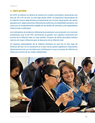 Banco Central de Bolivia 73
Capítulo 2
1. INFLACIÓN
En 2015, la inflación en Bolivia se mantuvo en niveles controlados, alcanzando una
tasa de 3% a fin de año, la más baja desde 2009. La trayectoria descendente de
la inflación estuvo determinada principalmente por el buen desempeño del sector
agropecuario, bajas presiones inflacionarias externas y la estabilidad cambiaria, así
como por el comportamiento estable de las tarifas de servicios y las expectativas
inflacionarias moderadas.
Los indicadores de tendencia inflacionaria presentaron una evolución con menores
oscilaciones que la del IPC, terminando la gestión con registros levemente por
encima de la inflación total; en este sentido, choques de oferta favorables habrían
sido los de mayor influencia para el descenso de la inflación total.
Un aspecto sobresaliente de la inflación boliviana es que fue la más baja de
América del Sur, en un escenario en el que varios países registraron importantes
depreciaciones de sus monedas que contribuyeron a que sus tasas de inflación se
sitúen por encima de las metas establecidas.
 