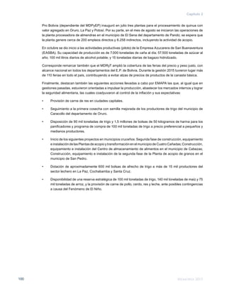 Memoria 2015100
Capítulo 2
Pro Bolivia (dependiente del MDPyEP) inauguró en julio tres plantas para el procesamiento de quinua con
valor agregado en Oruro, La Paz y Potosí. Por su parte, en el mes de agosto se iniciaron las operaciones de
la planta procesadora de almendras en el municipio de El Sena del departamento de Pando; se espera que
la planta genere cerca de 200 empleos directos y 8.258 indirectos, incluyendo la actividad de acopio.
En octubre se dio inicio a las actividades productivas (piloto) de la Empresa Azucarera de San Buenaventura
(EASBA). Su capacidad de producción es de 7.000 toneladas de caña al día; 57.500 toneladas de azúcar al
año; 100 mil litros diarios de alcohol potable; y 15 toneladas diarias de bagazo hidrolizado.
Corresponde remarcar también que el MDRyT amplió la cobertura de las ferias del precio y peso justo, con
alcance nacional en todos los departamentos del E.P. de Bolivia. Durante la gestión 2015 tuvieron lugar más
de 110 ferias en todo el país, contribuyendo a evitar alzas de precios de productos de la canasta básica.
Finalmente, destacan también las siguientes acciones llevadas a cabo por EMAPA las que, al igual que en
gestiones pasadas, estuvieron orientadas a impulsar la producción, abastecer los mercados internos y lograr
la seguridad alimentaria, las cuales coadyuvaron al control de la inflación y sus expectativas:
•	 Provisión de carne de res en ciudades capitales.
•	 Seguimiento a la primera cosecha con semilla mejorada de los productores de trigo del municipio de
Caracollo del departamento de Oruro.
•	 Disposición de 90 mil toneladas de trigo y 1,5 millones de bolsas de 50 kilogramos de harina para los
panificadores y programa de compra de 100 mil toneladas de trigo a precio preferencial a pequeños y
medianos productores.
•	 Inicio de los siguientes proyectos en municipios cruceños: Segunda fase de construcción, equipamiento
e instalación de las Plantas de acopio y transformación en el municipio de Cuatro Cañadas; Construcción,
equipamiento e instalación del Centro de almacenamiento de alimentos en el municipio de Cabezas;
Construcción, equipamiento e instalación de la segunda fase de la Planta de acopio de granos en el
municipio de San Pedro.
•	 Dotación de aproximadamente 600 mil bolsas de afrecho de trigo a más de 15 mil productores del
sector lechero en La Paz, Cochabamba y Santa Cruz.
•	 Disponibilidad de una reserva estratégica de 100 mil toneladas de trigo, 140 mil toneladas de maíz y 75
mil toneladas de arroz, y la provisión de carne de pollo, cerdo, res y leche, ante posibles contingencias
a causa del Fenómeno de El Niño.
 