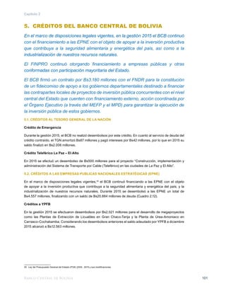 Banco Central de Bolivia 101
Capítulo 2
5. CRÉDITOS DEL BANCO CENTRAL DE BOLIVIA
En el marco de disposiciones legales vigentes, en la gestión 2015 el BCB continuó
con el financiamiento a las EPNE con el objeto de apoyar a la inversión productiva
que contribuya a la seguridad alimentaria y energética del país, así como a la
industrialización de nuestros recursos naturales.
El FINPRO continuó otorgando financiamiento a empresas públicas y otras
conformadas con participación mayoritaria del Estado.
El BCB firmó un contrato por Bs3.180 millones con el FNDR para la constitución
de un fideicomiso de apoyo a los gobiernos departamentales destinado a financiar
las contrapartes locales de proyectos de inversión pública concurrentes con el nivel
central del Estado que cuenten con financiamiento externo, acción coordinada por
el Órgano Ejecutivo (a través del MEFP y el MPD) para garantizar la ejecución de
la inversión pública de estos gobiernos.
5.1. CRÉDITOS AL TESORO GENERAL DE LA NACIÓN
Crédito de Emergencia
Durante la gestión 2015, el BCB no realizó desembolsos por este crédito. En cuanto al servicio de deuda del
crédito contraído, el TGN amortizó Bs87 millones y pagó intereses por Bs42 millones, por lo que en 2015 su
saldo finalizó en Bs2.006 millones.
Crédito Teleférico La Paz – El Alto
En 2015 se efectuó un desembolso de Bs500 millones para el proyecto “Construcción, implementación y
administración del Sistema de Transporte por Cable (Teleférico) en las ciudades de La Paz y El Alto”.
5.2. CRÉDITOS A LAS EMPRESAS PUBLICAS NACIONALES ESTRATÉGICAS (EPNE)
En el marco de disposiciones legales vigentes,30
el BCB continuó financiando a las EPNE con el objeto
de apoyar a la inversión productiva que contribuya a la seguridad alimentaria y energética del país; y la
industrialización de nuestros recursos naturales. Durante 2015 se desembolsó a las EPNE un total de
Bs4.557 millones, finalizando con un saldo de Bs20.884 millones de deuda (Cuadro 2.12).
Créditos a YPFB
En la gestión 2015 se efectuaron desembolsos por Bs2.021 millones para el desarrollo de megaproyectos
como las Plantas de Extracción de Licuables en Gran Chaco-Tarija y la Planta de Úrea-Amoniaco en
Carrasco-Cochabamba. Considerando los desembolsos anteriores el saldo adeudado por YPFB a diciembre
2015 alcanzó a Bs12.563 millones.
30	 Ley del Presupuesto General del Estado (PGE) 2009 - 2015 y sus modificaciones.
 