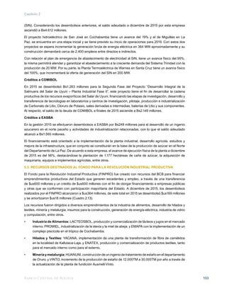 Banco Central de Bolivia 103
Capítulo 2
(SIN). Considerando los desembolsos anteriores, el saldo adeudado a diciembre de 2015 por esta empresa
ascendió a Bs4.612 millones.
El proyecto hidroeléctrico de San José en Cochabamba tiene un avance del 19% y el de Miguillas en La
Paz, se encuentra en una etapa inicial y se tiene previsto su inicio de operaciones para 2019. Con estos dos
proyectos se espera incrementar la generación bruta de energía eléctrica en 364 MW aproximadamente y su
construcción demandará cerca de 2.400 empleos entre directos e indirectos.
Con relación al plan de emergencia de abastecimento de electricidad al SIN, tiene un avance físico del 95%,
la misma permitirá atender y garantizar el abasteciemiento a la creciente demanda del Sistema Trinidad con la
producción de 20 MW. Por su parte, la Planta Termoeléctrica de Warnes en Santa Cruz tiene un avance físico
del 100%, que incrementará la oferta de generación del SIN en 200 MW.
Créditos a COMIBOL
En 2015 se desembolsó Bs1.263 millones para la Segunda Fase del Proyecto “Desarrollo Integral de la
Salmuera del Salar de Uyuni – Planta Industrial Fase II”, este proyecto tiene el fin de desarrollar la cadena
productiva de los recursos evaporíticos del Salar de Uyuni, financiando las etapas de investigación, desarrollo y
transferencia de tecnologías en laboratorios y centros de investigación, pilotaje, producción e industrialización
de Carbonato de Litio, Cloruro de Potasio, sales derivadas e intermedias, baterías de Litio y sus componentes.
Al respecto, el saldo de la deuda de COMIBOL a finales de 2015 asciende a Bs2.149 millones.
Créditos a EASBA
En la gestión 2015 se efectuaron desembolsos a EASBA por Bs248 millones para el desarrollo de un ingenio
azucarero en el norte paceño y actividades de industrialización relacionadas, con lo que el saldo adeudado
alcanzó a Bs1.560 millones.
El financiamiento está orientado a la implementación de la planta industrial, desarrollo agrícola, estudios y
mejora de la infraestructura, que en conjunto se constituirán en la base de la producción de azúcar en el Norte
del Departamento de La Paz. De acuerdo a esta empresa, el avance de ejecución física de la planta a diciembre
de 2015 es del 96%, destacándose la plantación de 1.177 hectáreas de caña de azúcar, la adquisición de
maquinaria, equipos e implementos agrícolas, entre otros.
5.3. RECURSOS DESTINADOS AL FONDO PARA LA REVOLUCIÓN INDUSTRIAL PRODUCTIVA
El Fondo para la Revolución Industrial Productiva (FINPRO) fue creado con recursos del BCB para financiar
emprendimientos productivos del Estado que generen excedentes y empleo, a través de una transferencia
de $us600 millones y un crédito de $us600 millones con el fin de otorgar financiamiento a empresas públicas
y otras que se conformen con participación mayoritaria del Estado. A diciembre de 2015, los desembolsos
realizados por el FINPRO alcanzaron a $us364 millones, de este total en 2015 se desembolsó $us169 millones
y se amortizaron $us18 millones (Cuadro 2.13).
Los recursos fueron dirigidos a diversos emprendimientos de la industria de alimentos, desarrollo de hilados y
textiles, minería y metalurgia, insumos para la construcción, generación de energía eléctrica, industria de vidrio
y computación, entre otros.
•	 Industria de Alimentos: LACTEOSBOL, producción y comercialización de lácteos y jugos en el mercado
interno; PROMIEL, industrialización de la stevia y la miel de abeja; y EMAPA con la implementación de un
complejo piscícola en el trópico de Cochabamba.
•	 Hilados y Textiles: YACANA, implementación de una planta de transformación de fibra de camélidos
en la localidad de Kallutaca-Laja; y ENATEX, producción y comercialización de productos textiles, tanto
para el mercado interno como para el externo.
•	 Mineríaymetalurgia:HUANUNI,construccióndeuningeniodetratamientodeestañoeneldepartamento
de Oruro; y VINTO, incremento de la producción de estaño de 12.000TM a 30.000TM por año a través de
la actualización de la planta de fundición Ausmelt-Vinto.
 