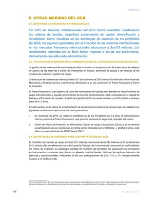 Memoria 2015106
Capítulo 2
6. OTRAS MEDIDAS DEL BCB
6.1. GESTIÓN DE LAS RESERVAS INTERNACIONALES
En 2015 las reservas internacionales del BCB fueron invertidas manteniendo
los criterios de liquidez, seguridad, preservación de capital, diversificación y
rentabilidad. Como resultado de las estrategias de inversión de los portafolios
del BCB, los ingresos generados por la inversión de las reservas internacionales
en los mercados financieros internacionales alcanzaron a $us103 millones. Los
rendimientos obtenidos por el BCB fueron mayores a los de sus benchmarks,
demostrando una adecuada administración.
6.2. POLÍTICAS DE INVERSIÓN EN LA ADMINISTRACIÓN DE LAS RESERVAS INTERNACIONALES
La gestión de las reservas internacionales permitió continuar con la optimización de la estructura estratégica
de activos de las reservas a través de inversiones en futuros, extensión de plazos y de mejoras de los
modelos de medición y gestión de riesgo.
La estructura de las reservas internacionales al 31 de diciembre de 2015 mantuvo la distinción entre Reservas
Monetarias y Reservas de Oro. Las Reservas Monetarias a su vez, se dividen en Tramo Precautorio y Tramo
de Inversión.
El Tramo Precautorio, cuyo objetivo es cubrir las necesidades de liquidez para atender los requerimientos de
pagos internacionales y aquellos provenientes de eventos extraordinarios, está compuesto por el Capital de
Trabajo y el Portafolio de Liquidez. A partir de la gestión 2015, se cuenta también con el Portafolio a mediano
plazo de 0–3 años.
En este sentido, en el marco de la optimización de la estructura de activos de las reservas, se realizaron los
siguientes cambios en la estructura del tramo precautorio:
i.	 En diciembre de 2015, se realizó la transferencia de los Portafolios de 0-3 años de administración
interna y externa al Tramo Precautorio, que permitió aumentar la seguridad y liquidez del mismo.
ii.	 Dentro del Tramo de Inversión, en el Portafolio Global, se redujo la exposición a Euros y se incrementó
la participación de las inversiones en China en los mercados en el Offshore y Onshore Chino, éste
último a través del fondo de BISIP Series CNY.32
6.3. ESTRATEGIAS DE INVERSIÓN PARA LOS PORTAFOLIOS DEL BCB
El Portafolio de Liquidez se redujo en $us2.321 millones, alcanzando $us6.744 millones al 31 de diciembre
2015, debido a las transferencias hacia el Capital de Trabajo y el incremento de inversiones en los Portafolios
del Tramo de Inversión. La estrategia principal de inversión del portafolio fue posicionar las inversiones
en instrumentos y emisores que ofrecen un elevado nivel de liquidez, tanto en los sectores bancario, de
agencias y supranacionales, finalizando el año con participaciones de 52%, 41% y 7%, respectivamente
(Cuadro 2.15, Gráfico 2.28).
32	 El Fondo BISIP Serie CNY es un fondo de inversiones compuesto por títulos Soberanos de China en CNY y administrado por el BIS, creado para apoyar a
los bancos centrales en la diversificación de sus reservas internacionales en el sector soberano de mercados emergentes en moneda local.
 