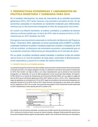 Banco Central de Bolivia 111
Capítulo 2
7. PERSPECTIVAS ECONÓMICAS Y LINEAMIENTOS DE
POLÍTICA MONETARIA Y CAMBIARIA PARA 2016
En el contexto internacional, las tasas de crecimiento de la actividad económica
global para 2016 y 2017 serán menores a las previstas a principios de año. En las
economías avanzadas el crecimiento se mantendrá moderado pero diferenciado,
mientras que en las economías emergentes el ritmo de recuperación será menor.
En cuanto a la inflación doméstica, el análisis cuantitativo y cualitativo de factores
internos y externos señala que, al cierre de 2016, esta se situaría en torno a 5,3%,
mientras que en 2017 alrededor de 5,0%.
El programa macroeconómico plasmado en la Decisión de Ejecución del Programa
Fiscal - Financiero 2016, elaborado en forma coordinada entre el MEFP y el BCB,
contempla mantener la política monetaria expansiva iniciada a mediados de 2014
a fin de contribuir al dinamismo del crecimiento económico, precautelando que no
se presenten presiones inflacionarias por desequilibrios en el mercado de dinero.
Por su parte, la política cambiaria estará orientada a mantener el tipo de cambio
real en torno a su nivel de equilibrio de largo plazo, profundizar la Bolivianización,
anclar expectativas y preservar la solidez del sistema financiero.
7.1. PERSPECTIVAS DE LA ECONOMÍA MUNDIAL
Las perspectivas para los próximos dos años señalan que la economía mundial crecerá menos que lo previsto
a principios de 2016 y con riesgos sesgados a la baja, no obstante el crecimiento será superior al observado
en 2015. Esta revisión a la baja se debe a una mayor desaceleración que la prevista en las economías
emergentes y en desarrollo, así como la débil recuperación de las economías desarrolladas. Al respecto,
el FMI informó en su reporte de Perspectivas de la Economía Mundial (WEO, por sus siglas en inglés) de
abril de 2016 que el crecimiento global para 2016 y 2017 estaría en torno a 3,2% y 3,5%, respectivamente,
luego de registrarse un crecimiento de 3,1% en 2015. Según los pronósticos, las economías emergentes y en
desarrollo crecerán 4,1% en 2016 y 4,6% en 2017, tasas menores a las previstas un año antes, pero mayores
al 4,0% registrado en 2015. Por su parte, las economías avanzadas en 2016 mantendrían la tasa observada
en 2015, esperándose un leve repunte para 2017 (Cuadro 2.19).
CUADRO 2.19: PERSPECTIVAS DE LA ECONOMÍA MUNDIAL 2016-2017
(En porcentaje)
FUENTE: 	 FMI, Perspectivas de la Economía Mundial, abril de 2016
Con relación a las economías avanzadas, se espera que el débil repunte del crecimiento que comenzó en
2014, continúe en el próximo bienio, aunque de manera modesta y desigual. Estas previsiones asumen que
la economía estadounidense seguirá recuperándose, debido a las condiciones financieras aún favorables y
2016 2017
Crecimiento Mundial 3,2 3,5
Economías Avanzadas 1,9 2,0
Estados Unidos 2,4 2,5
Zona Euro 1,5 1,6
Mercados Emergentes y Economías
en Desarrollo
4,1 4,6
América Latina y el Caribe -0,5 1,5
Proyecciones
 
