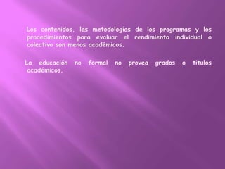 Los contenidos, las metodologías de los programas y los procedimientos para evaluar el rendimiento individual o colectivo son menos académicos.   La educación no formal no provea grados o titulos académicos.