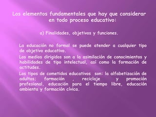 Los elementos fundamentales que hay que considerar en todo proceso educativo:a) Finalidades, objetivos y funciones.    La educación no formal se puede atender a cualquier tipo de objetivo educativo.    Los medios dirigidos son a la asimilación de conocimientos y habilidades de tipo intelectual, así como la formación de actitudes.    Los tipos de cometidos educativos  son: la alfabetización de adultos; formación , reciclaje  y promoción profesional, educación para el tiempo libre, educación ambienta y formación cívica.