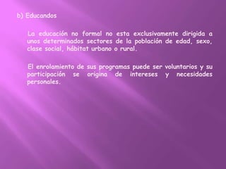 b) Educandos    La educación no formal no esta exclusivamente dirigida a unos determinados sectores de la población de edad, sexo, clase social, hábitat urbano o rural.    El enrolamiento de sus programas puede ser voluntarios y su participación se origina de intereses y necesidades personales.