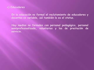 c) Educadores    En la educación no formal el reclutamiento de educadores y docentes es variable, así también lo es el status.    Hay medios no formales con personal pedagógico, personal semiprofesioalizado, voluntarios y los de prestación de servicio.
