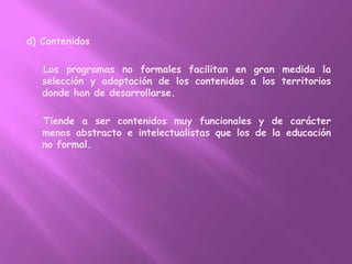 d) Contenidos    Los programas no formales facilitan en gran medida la selección y adaptación de los contenidos a los territorios donde han de desarrollarse.    Tiende a ser contenidos muy funcionales y de carácter menos abstracto e intelectualistas que los de la educación no formal.